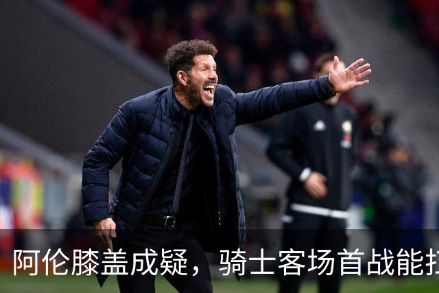 阿伦膝盖成疑，骑士客场首战能扛住恩比德吗？